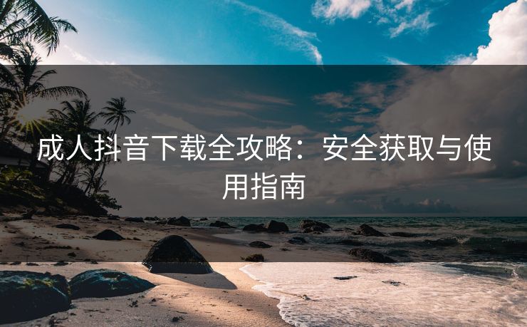 成人抖音下载全攻略：安全获取与使用指南