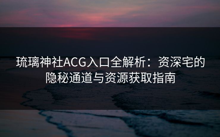 琉璃神社ACG入口全解析:资深宅的隐秘通道与资源获取指南