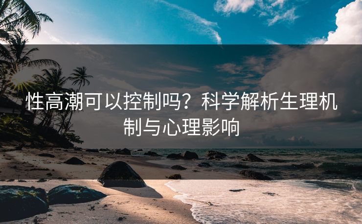 性高潮可以控制吗？科学解析生理机制与心理影响