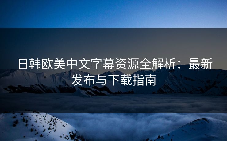 日韩欧美中文字幕资源全解析：最新发布与下载指南