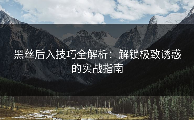 黑丝后入技巧全解析：解锁极致诱惑的实战指南