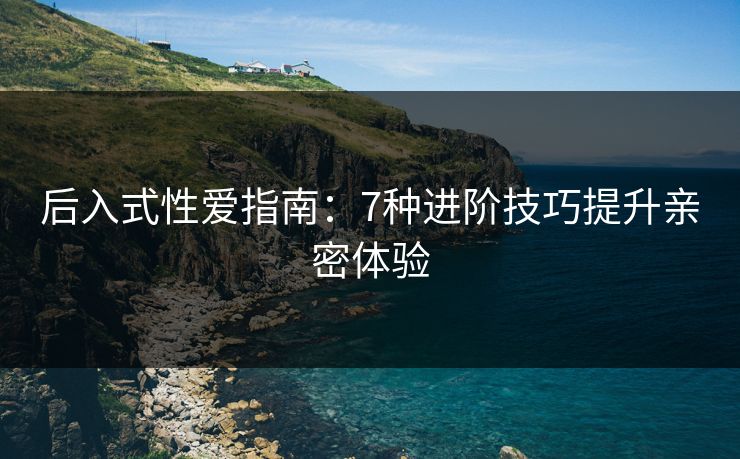 后入式性爱指南：7种进阶技巧提升亲密体验