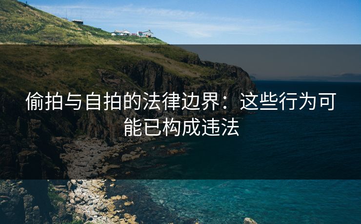 偷拍与自拍的法律边界：这些行为可能已构成违法
