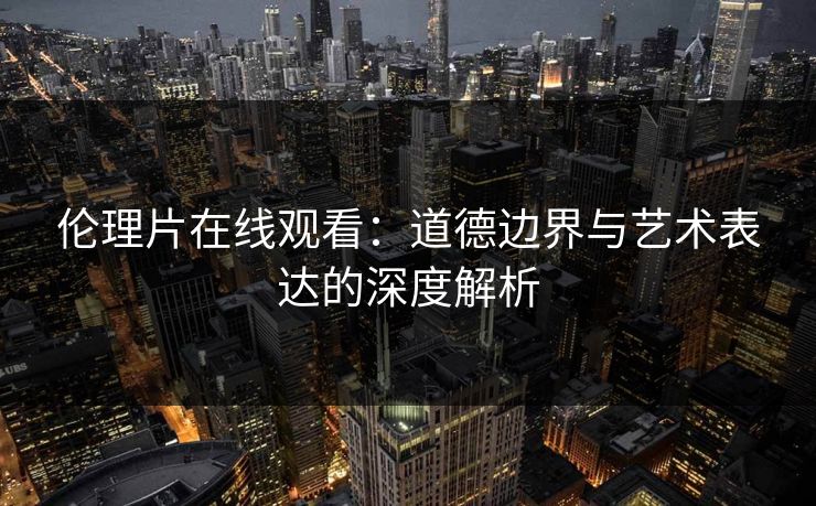 伦理片在线观看:道德边界与艺术表达的深度解析