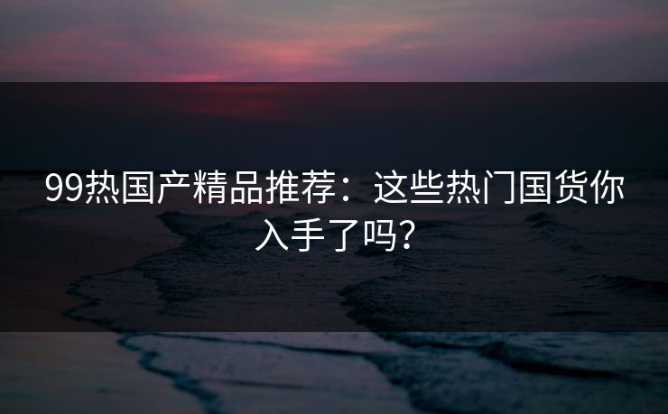 99热国产精品推荐:这些热门国货你入手了吗? 99热国产精品推荐:这些热门国货你入手了吗?
