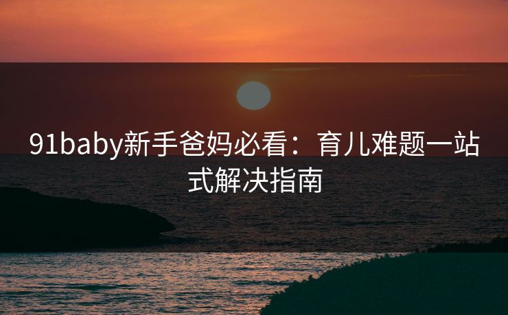 91baby新手爸妈必看：育儿难题一站式解决指南