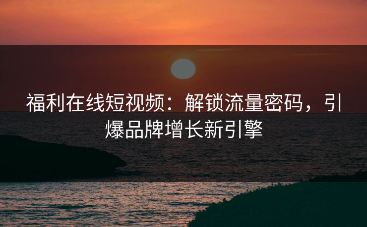 福利在线短视频:解锁流量密码,引爆品牌增长新引擎