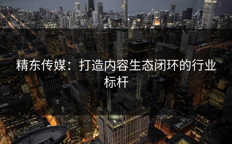 精东传媒：打造内容生态闭环的行业标杆