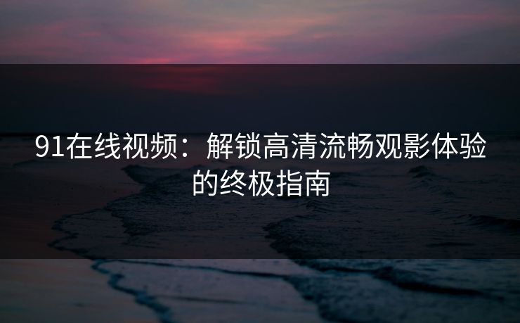 91在线视频：解锁高清流畅观影体验的终极指南