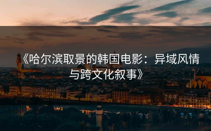 《哈尔滨取景的韩国电影:异域风情与跨文化叙事》