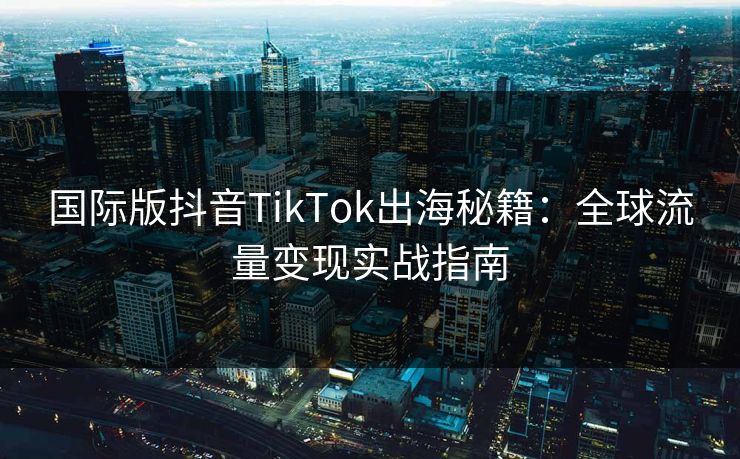 国际版抖音TikTok出海秘籍:全球流量变现实战指南
