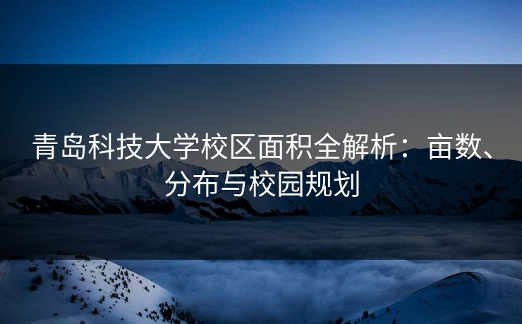 青岛科技大学校区面积全解析:亩数、分布与校园规划 青岛科技大学校区面积全解析:亩数、分布与校园规划