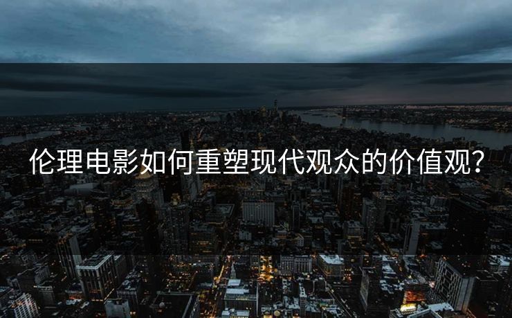 伦理电影如何重塑现代观众的价值观?
