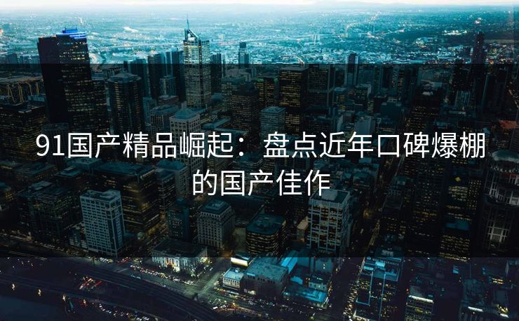 91国产精品崛起：盘点近年口碑爆棚的国产佳作