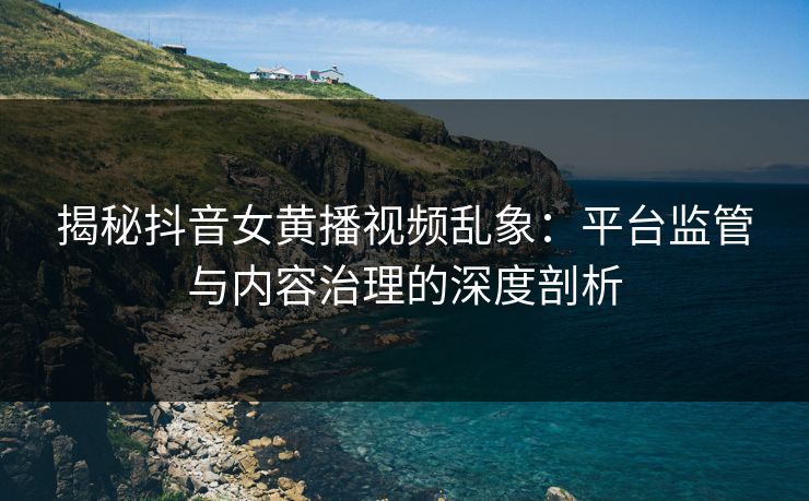揭秘抖音女黄播视频乱象:平台监管与内容治理的深度剖析