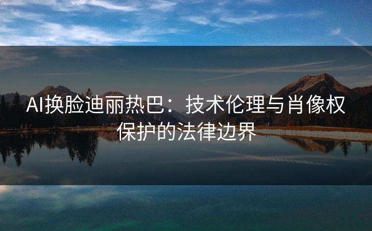 AI换脸迪丽热巴：技术伦理与肖像权保护的法律边界