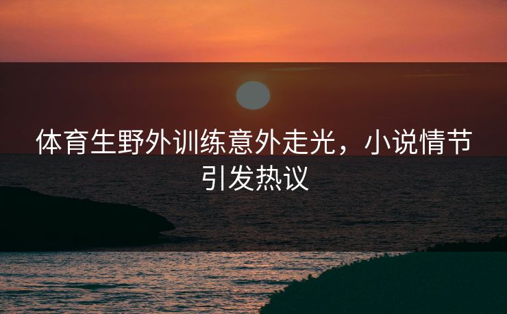 体育生野外训练意外走光，小说情节引发热议