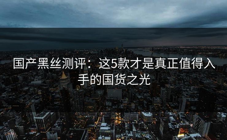 国产黑丝测评:这5款才是真正值得入手的国货之光 国产黑丝测评:这5款才是真正值得入手的国货之光