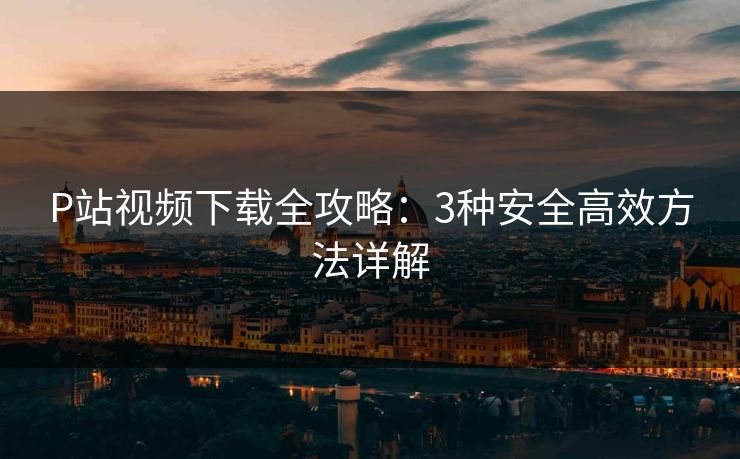 P站视频下载全攻略：3种安全高效方法详解