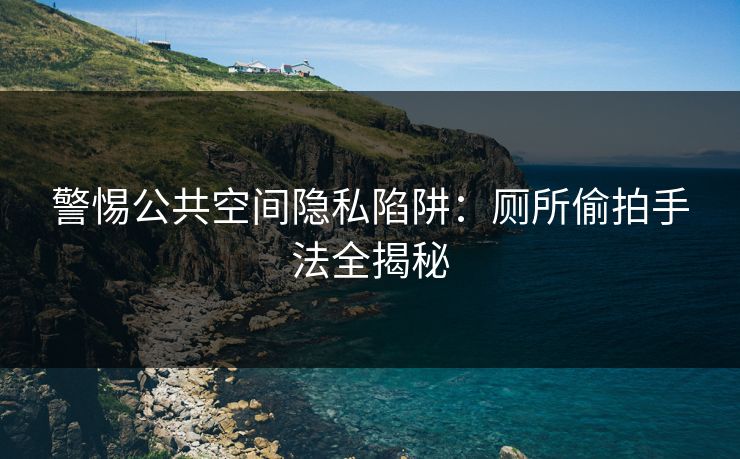 警惕公共空间隐私陷阱：厕所偷拍手法全揭秘