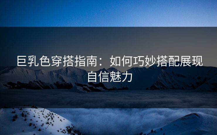 巨乳色穿搭指南：如何巧妙搭配展现自信魅力
