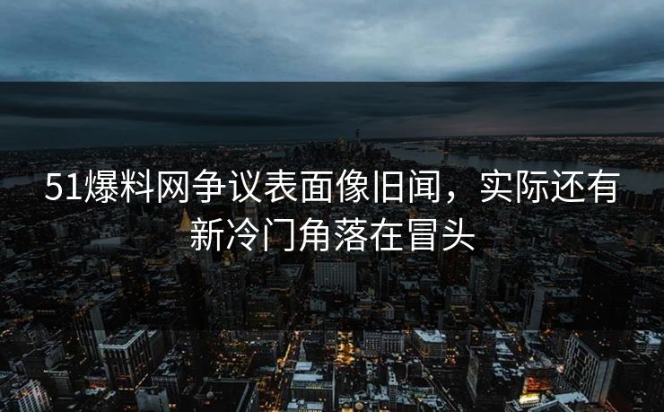 51爆料网争议表面像旧闻,实际还有新冷门角落在冒头