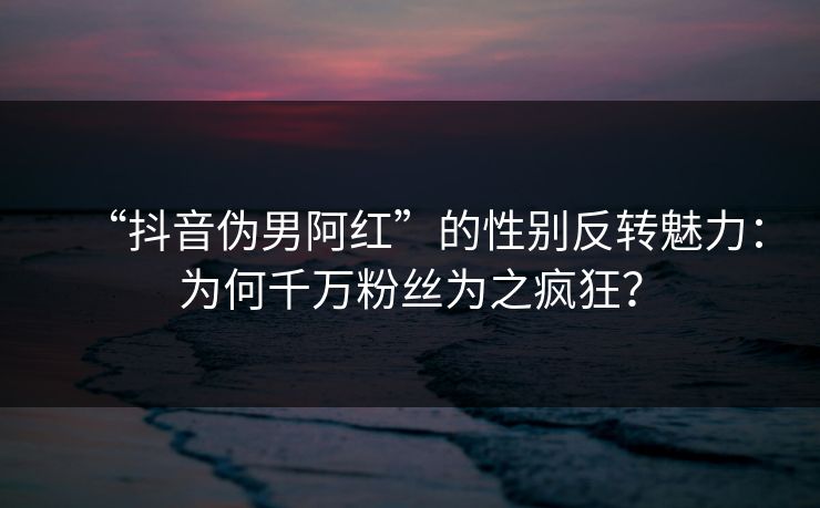 “抖音伪男阿红”的性别反转魅力:为何千万粉丝为之疯狂? “抖音伪男阿红”的性别反转魅力:为何千万粉丝为之疯狂?