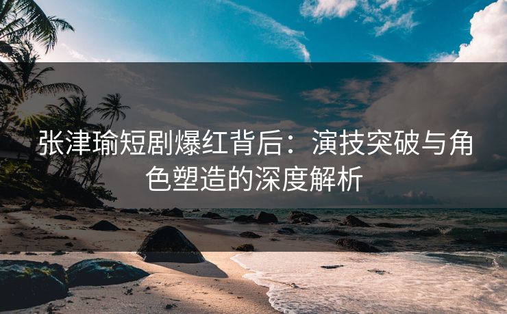 张津瑜短剧爆红背后：演技突破与角色塑造的深度解析