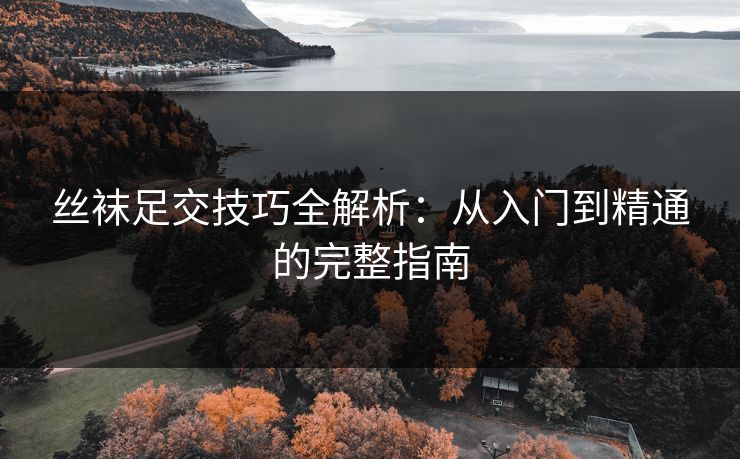 丝袜足交技巧全解析：从入门到精通的完整指南
