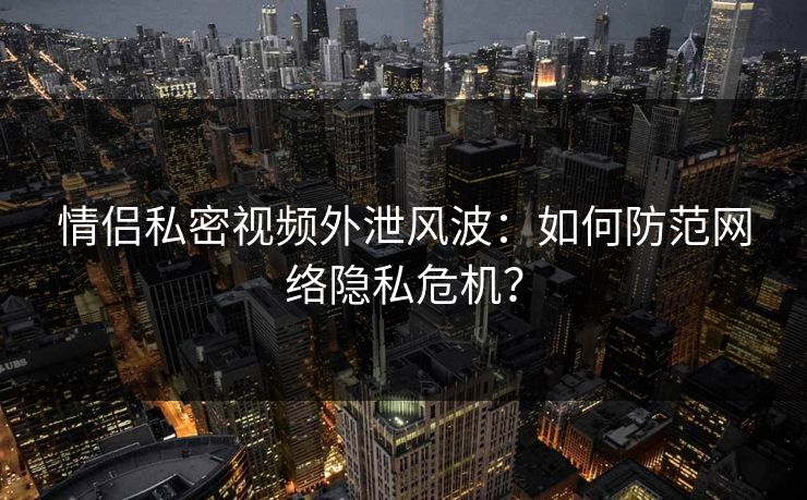 情侣私密视频外泄风波：如何防范网络隐私危机？