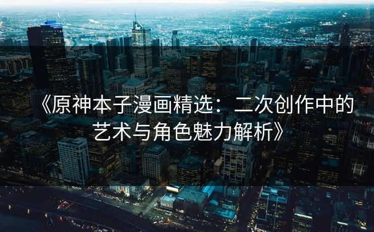 《原神本子漫画精选：二次创作中的艺术与角色魅力解析》