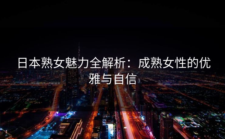日本熟女魅力全解析：成熟女性的优雅与自信