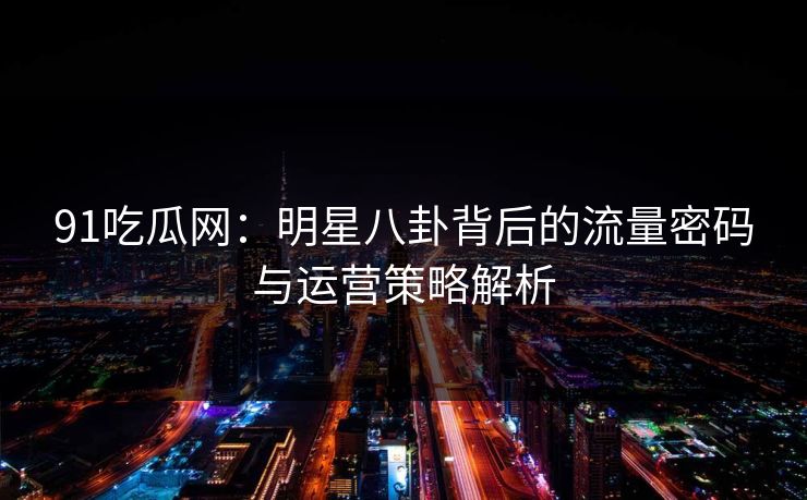 91吃瓜网：明星八卦背后的流量密码与运营策略解析
