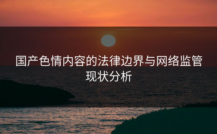 国产色情内容的法律边界与网络监管现状分析