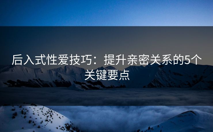 后入式性爱技巧：提升亲密关系的5个关键要点